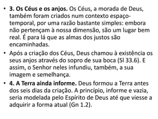 • 3. Os Céus e os anjos. Os Céus, a morada de Deus,
também foram criados num contexto espaço-
temporal, por uma razão bastante simples: embora
não pertençam à nossa dimensão, são um lugar bem
real. É para lá que as almas dos justos são
encaminhadas.
• Após a criação dos Céus, Deus chamou à existência os
seus anjos através do sopro de sua boca (Sl 33.6). E
assim, o Senhor neles infundiu, também, a sua
imagem e semelhança.
• 4. A Terra ainda informe. Deus formou a Terra antes
dos seis dias da criação. A princípio, informe e vazia,
seria modelada pelo Espírito de Deus até que viesse a
adquirir a forma atual (Gn 1.2).
 