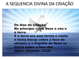 A SEQUENCIA DIVINA DA CRIAÇÃO
Os dias da criação:
No princípio criou Deus o céu e
a terra.
E a terra era sem forma e vazia;
e havia trevas sobre a face do
abismo; e o Espírito de Deus se
movia sobre a face das
águas.(Gênesis 1:1,2)
 