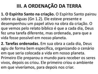III. A ORDENAÇÃO DA TERRA
1. O Espírito Santo na criação. O Espírito Santo pairou
sobre as águas (Gn 1.2). Ele esteve presente e
desempenhou um papel ativo na obra da criação. O
que vemos pelo relato bíblico é que a cada dia, Deus
fez uma tarefa diferente, mas ordenada, para que a
vida fosse possível em nosso planeta.
2. Tarefas ordenadas. Em sua obra a cada dia, Deus
agiu de forma bem específica, organizando o cenário
em que seria colocada a vida em nosso planeta.
Primeiro Ele preparou o mundo para receber os seres
vivos, depois os criou. Ele primeiro criou o ambiente
em que viveríamos, para depois nos criar.
 