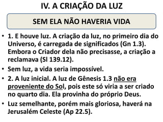 IV. A CRIAÇÃO DA LUZ
• 1. E houve luz. A criação da luz, no primeiro dia do
Universo, é carregada de significados (Gn 1.3).
Embora o Criador dela não precisasse, a criação a
reclamava (Sl 139.12).
• Sem luz, a vida seria impossível.
• 2. A luz inicial. A luz de Gênesis 1.3 não era
proveniente do Sol, pois este só viria a ser criado
no quarto dia. Ela provinha do próprio Deus.
• Luz semelhante, porém mais gloriosa, haverá na
Jerusalém Celeste (Ap 22.5).
SEM ELA NÃO HAVERIA VIDA
 