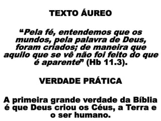 TEXTO ÁUREO
“Pela fé, entendemos que os
mundos, pela palavra de Deus,
foram criados; de maneira que
aquilo que se vê não foi feito do que
é aparente” (Hb 11.3).
VERDADE PRÁTICA
A primeira grande verdade da Bíblia
é que Deus criou os Céus, a Terra e
o ser humano.
 