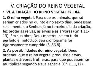 V. CRIAÇÃO DO REINO VEGETAL
• VI. A CRIAÇÃO DO REINO VEGETAL 3º. DIA
1. O reino vegetal. Para que os animais, que só
seriam criados no quinto e no sexto dias, pudessem
se alimentar, o Senhor, já no terceiro dia da criação,
fez brotar as relvas, as ervas e as árvores (Gn 1.11-
13). Em sua obra, Deus mostrou-se em tudo
perfeito e metódico. Seu cronograma foi
rigorosamente cumprido (Sl 86.8).
2. As possibilidades do reino vegetal. Deus
ordenou que o reino vegetal produzisse ervas,
plantas e árvores frutíferas, para que pudessem se
multiplicar segundo a sua espécie (Gn 1.11,12).
 