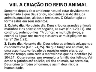 VIII. A CRIAÇÃO DO REINO ANIMAL
Somente depois de o ambiente natural estar devidamente
aparelhado é que Deus criou, no quinto e sexto dias, os
animais aquáticos, alados e terrestres. O Criador agiu de
forma sábia em seus intentos.
1. Quinto dia. No quinto dia, Deus criou os grandes animais
marinhos e os peixes; em seguida, as aves (Gn 1.20,21). Ato
contínuo, ordenou-lhes: “Frutificai, e multiplicai-vos, e
enchei as águas nos mares; e as aves se multipliquem na
terra” (Gn 1.22).
2. Sexto dia. No sexto dia, Deus criou os animais selvagens e
os domésticos (Gn 1.24,25). No que tange aos animais, há
uma espantosa variedade de espécies entre eles e, ao
mesmo tempo, uma cadeia maravilhosa que os identifica (Sl
104.24). Observemos, por exemplo, a família dos felinos. Vai
desde o gatinho até ao leão, rei dos animais. No sexto dia,
Deus criou também o homem, e assim deu início à
humanidade.
 