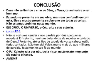CONCLUSÃO
• Deus não se limitou a criar os Céus, a Terra, os animais e o ser
humano.
• Fazendo-se presente em sua obra, mas sem confundir-se com
esta, Ele se mostra presente e soberano em todas as coisas.
Não estamos sozinhos neste mundo.
• ELE CRIOU O UNIVERSO, o Céu, a Lua e as estrelas.
• Lucas 12:6
• Não se costuma vender cinco pardais por duas pequenas
moedas? Entretanto, nenhum deles deixa de receber o cuidado
de Deus.7Portanto, até os fios de cabelo da vossa cabeça estão
todos contados. Não temais! Valeis muito mais do que milhares
de pardais. Testemunhe sua fé ao mundo
• O Pai Celeste zela por nós, creia nisso, neste exato momento
Ele está te olhando.
• AMEM?
 