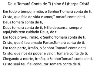 Deus Tomará Conta de Tí (hino 61)Harpa Cristã
Em todo o tempo, irmão, o SenhorT omará conta de ti.
Cristo, que fala de vida e amor,T omará conta de ti.
Deus tomará conta de ti,
Deus tomará conta de ti, NEle descansa, sempre
aqui,Pois tem cuidado Deus, de ti.
Em toda prova, irmão, o SenhorTomará conta de ti.
Cristo, que é teu amado Pastor,Tomará conta de ti.
Em toda parte, irmão, o Senhor Tomará conta de ti.
Cristo, que nos dá poder e valor, Tomará conta de ti.
Chegando a morte, irmão, o SenhorTomará conta de ti.
Cristo será teu fiel condutor:Tomará conta de ti.
 