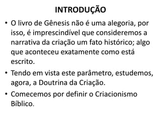 INTRODUÇÃO
• O livro de Gênesis não é uma alegoria, por
isso, é imprescindível que consideremos a
narrativa da criação um fato histórico; algo
que aconteceu exatamente como está
escrito.
• Tendo em vista este parâmetro, estudemos,
agora, a Doutrina da Criação.
• Comecemos por definir o Criacionismo
Bíblico.
 