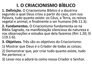 I. O CRIACIONISMO BÍBLICO
1. Definição. O Criacionismo Bíblico é a doutrina
segundo a qual Deus criou a partir do caos, com sua
Palavra, tudo quanto existe: os Céus, a Terra, os reinos
vegetal e animal, e finalmente o ser humano (Hb 11.3).
2. Fundamentos. O Criacionismo fundamenta-se na
Bíblia Sagrada, na manifestação silenciosa da natureza e
nas observações e estudos que dela fazemos (Rm 1.20; Sl
119.1-6).
3. Objetivos. Três são os objetivos do Criacionismo:
1) Mostrar que Deus é o Criador de todas as coisas;
2) Demonstrar que, por criar tudo quanto existe, tudo
lhe pertence; e
3) Levar-nos a adorá-lo como nosso Criador e Senhor.
 