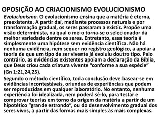 OPOSIÇÃO AO CRIACIONISMO EVOLUCIONISMO
Evolucionismo. O evolucionismo ensina que a matéria é eterna,
preexistente. A partir daí, mediante processos naturais e por
transformação gradual, os seres passaram a existir. Propõe uma
visão determinista, na qual o meio torna-se o selecionador da
melhor variedade dentre os seres. Entretanto, essa teoria é
simplesmente uma hipótese sem evidência científica. Não há
nenhuma evidência, nem sequer no registro geológico, a apoiar a
teoria de que um tipo de ser vivente já evoluiu doutro tipo. Pelo
contrário, as evidências existentes apoiam a declaração da Bíblia,
que Deus criou cada criatura vivente “conforme a sua espécie”
(Gn 1:21,24,25).
Segundo o método científico, toda conclusão deve basear-se em
evidências incontestáveis, oriundas de experiências que podem
ser reproduzidas em qualquer laboratório. No entanto, nenhuma
experiência foi idealizada, nem poderá sê-lo, para testar e
comprovar teorias em torno da origem da matéria a partir de um
hipotético “grande estrondo”, ou do desenvolvimento gradual dos
seres vivos, a partir das formas mais simples às mais complexas.
 