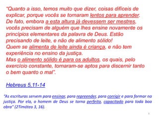 3
“As escrituras servem para ensinar, para repreender, para corrigir e para formar na
justiça. Por ela, o homem de Deus se torna perfeito, capacitado para toda boa
obra" (2Timóteo 3, 16).
“Quanto a isso, temos muito que dizer, coisas difíceis de
explicar, porque vocês se tornaram lentos para aprender.
De fato, embora a esta altura já devessem ser mestres,
vocês precisam de alguém que lhes ensine novamente os
princípios elementares da palavra de Deus. Estão
precisando de leite, e não de alimento sólido!
Quem se alimenta de leite ainda é criança, e não tem
experiência no ensino da justiça.
Mas o alimento sólido é para os adultos, os quais, pelo
exercício constante, tornaram-se aptos para discernir tanto
o bem quanto o mal”.
Hebreus 5,11-14
 
