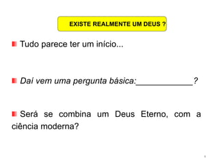 4
Tudo parece ter um início...
Daí vem uma pergunta básica:____________?
Será se combina um Deus Eterno, com a
ciência moderna?
EXISTE REALMENTE UM DEUS ?
 