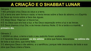 A CRIAÇÃO E O SHABBAT LUNAR
Gênesis 1
1 NO princípio criou Deus os céus e a terra.
2 E a terra era sem forma e vazia; e havia trevas sobre a face do abismo; e o Espírito
de Deus se movia sobre a face das águas.
3 E disse Deus: Haja luz; e houve luz.
4 E viu Deus que era boa a luz; e fez Deus separação entre a luz e as trevas.
5 E Deus chamou à luz Dia; e às trevas chamou Noite. E foi a tarde e a manhã, o
primeiro dia.
Gênesis 2
1 ASSIM os céus, a terra e todo o seu exército foram acabados.
2 E havendo Deus acabado no dia sétimo a obra que fizera, descansou no sétimo dia
de toda a sua obra, que tinha feito.
3 E abençoou Deus o dia sétimo, e o santificou; porque nele descansou de toda a sua
obra que Deus criara e fizera.
 