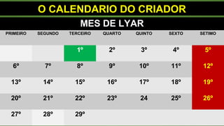 O CALENDARIO DO CRIADOR
MES DE LYAR
PRIMEIRO SEGUNDO TERCEIRO QUARTO QUINTO SEXTO SETIMO
1º 2º 3º 4º 5º
6º 7º 8º 9º 10º 11º 12º
13º 14º 15º 16º 17º 18º 19º
20º 21º 22º 23º 24 25º 26º
27º 28º 29º
 