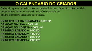 O CALENDARIO DO CRIADOR
Sabendo que o primeiro mês do calendário do criador é o mês de Abib,
poderíamos datar o inicio da criação incluindo os
quatro primeiros sábados da criação.
PRIMEIRO DIA DA CRIAÇÃO>> 01/01/01
CRIAÇÃO DA LUA>> 04/01/01
CRIAÇÃO DO HOMEM>> 06/01/01
PRIMEIRO SABADO>> 07/01/01
PRIMEIRO SABADO>> 14/01/01
PRIMEIRO SABADO>> 21/01/01
PRIMEIRO SABADO>> 28/01/01
 