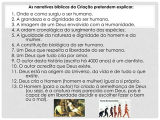 As narrativas bíblicas da Criação pretendem explicar:
1. Onde e como surgiu o ser humano.
2. A grandeza e a dignidade do ser humano.
3. A imagem de um Deus envolvido com a Humanidade.
4. A ordem cronológica do surgimento das espécies.
5. A igualdade da natureza e dignidade do homem e da
       mulher.
6. A constituição biológica do ser humano.
7. Um Deus que respeita a liberdade do ser humano.
8. Um Deus que tudo cria por amor.
9. O autor desta história (escrita há 4000 anos) é um cientista.
10. O autor acredita que Deus existe.
11. Deus está na origem do Universo, da vida e de tudo o que
       existe.
12. Deus cria o Homem (homem e mulher) igual a si próprio.
13. O Homem (para o autor) foi criado à semelhança de Deus
       (ou seja, é a criatura mais parecida com Deus, pois é
       capaz de em liberdade decidir e escolher fazer o bem
       ou o mal).
 