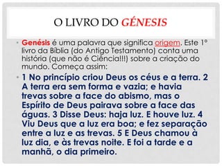 O LIVRO DO GÉNESIS
• Genésis é uma palavra que significa origem. Este 1º
  livro da Bíblia (do Antigo Testamento) conta uma
  história (que não é Ciência!!!) sobre a criação do
  mundo. Começa assim:
• 1 No princípio criou Deus os céus e a terra. 2
  A terra era sem forma e vazia; e havia
  trevas sobre a face do abismo, mas o
  Espírito de Deus pairava sobre a face das
  águas. 3 Disse Deus: haja luz. E houve luz. 4
  Viu Deus que a luz era boa; e fez separação
  entre a luz e as trevas. 5 E Deus chamou à
  luz dia, e às trevas noite. E foi a tarde e a
  manhã, o dia primeiro.
 