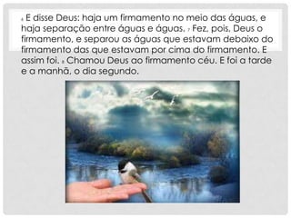 6 E disse Deus: haja um firmamento no meio das águas, e
haja separação entre águas e águas. 7 Fez, pois, Deus o
firmamento, e separou as águas que estavam debaixo do
firmamento das que estavam por cima do firmamento. E
assim foi. 8 Chamou Deus ao firmamento céu. E foi a tarde
e a manhã, o dia segundo.
 