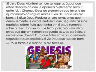 9E disse Deus: Ajuntem-se num só lugar as águas que
estão debaixo do céu, e apareça o elemento seco. E
assim foi. 10 Chamou Deus ao elemento seco terra, e ao
ajuntamento das águas mares. E viu Deus que isso era
bom. 11 E disse Deus: Produza a terra relva, ervas que
dêem semente, e árvores frutíferas que, segundo as suas
espécies, dêem fruto que tenha em si a sua semente,
sobre a terra. E assim foi. 12 A terra, pois, produziu relva,
ervas que davam semente segundo as suas espécies, e
árvores que davam fruto que tinha em si a sua semente,
segundo as suas espécies. E viu Deus que isso era bom.
13 E foi a tarde e a manhã, o dia terceiro.
 