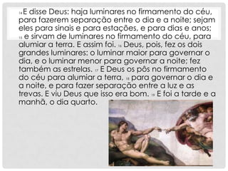 14E disse Deus: haja luminares no firmamento do céu,
para fazerem separação entre o dia e a noite; sejam
eles para sinais e para estações, e para dias e anos;
15 e sirvam de luminares no firmamento do céu, para

alumiar a terra. E assim foi. 16 Deus, pois, fez os dois
grandes luminares: o luminar maior para governar o
dia, e o luminar menor para governar a noite; fez
também as estrelas. 17 E Deus os pôs no firmamento
do céu para alumiar a terra, 18 para governar o dia e
a noite, e para fazer separação entre a luz e as
trevas. E viu Deus que isso era bom. 19 E foi a tarde e a
manhã, o dia quarto.
 