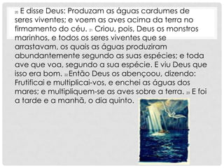 20 E disse Deus: Produzam as águas cardumes de
seres viventes; e voem as aves acima da terra no
firmamento do céu. 21 Criou, pois, Deus os monstros
marinhos, e todos os seres viventes que se
arrastavam, os quais as águas produziram
abundantemente segundo as suas espécies; e toda
ave que voa, segundo a sua espécie. E viu Deus que
isso era bom. 22 Então Deus os abençoou, dizendo:
Frutificai e multiplicai-vos, e enchei as águas dos
mares; e multipliquem-se as aves sobre a terra. 23 E foi
a tarde e a manhã, o dia quinto.
 