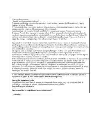 -A arte está nos museus.
- Quando nós pintamos também é arte!
À segunda questão uma menina soube responder: - A arte abstrata é quando nós não percebemos o que e
pudemos ver coisas diferentes.
O T. disse que já tinha visto muitos quadros e tinha em casa da avó um quadro grande com muitas cores que
cada pessoa podia ver coisas diferentes quando olhavam para ele.
Após terminado este momento foi dada uma folha A4 a cada criança com um elemento previamente
desenhado. A partir desse elemento as crianças tinham de fazer um desenho abstrato inicialmente a lápis de
carvão, em seguida passaram as linhas por caneta de feltro e no final coloriam com lápis de cera. No final foi
realizado um registo escrito em todos os desenhos com a reflexão de cada criança. Foi possível observar a
alegria das crianças e o empenho que estas colocaram na realização do trabalho.
Na quarta-feira foi abordado o mesmo artista, Miró, mas desta vez na sua vertente de escultura abstrata. Em
grande grupo foram abordados mostrando algumas imagens e discutindo as diferentes formas e aspetos que as
esculturas transpareciam. As crianças estiveram participativas e todas quiseram participar na conversa de forma
ativa partilhando as suas ideias.
Em seguida, todas as crianças receberam um pedaço de barro para modelar a seu gosto. Conversaram todas
muito durante a realização deste trabalho explorando inicialmente as várias capacidades do barro e
posteriormente modelando algo que desejassem. Foi distribuído um palito a cada criança para fazerem algumas
marcas na escultura ou para o incluírem na sua obra.
Todas as crianças realizarem sem dificuldade a proposta. Estavam empenhadas na elaboração da sua escultura e
partilhavam com os colegas as diferentes conquistas. É visível a influência que algumas crianças tem nos
grupos de trabalho, aquelas que são mais criativas surgem muitas vezes como modelo a seguir e na mesma
mesa acabam por surgir vários elementos repetidos. Esta partilha de informações é essencial não só para
convivência social da criança mas também para alargar o espectro de ideias e informações recolhidas. É através
da imitação que a criança apreende o mundo onde vive por isso torna-se essencial que exista partilha de
informações nos diversos contextos.
6. Auto-reflexão; Análise das interacções quer com os outros adultos quer com as crianças. Análise da
capacidade de gestão da ação educativa e do empenhamento pessoal.
Aspetos Fortes da intervenção
A modelagem foi o ponto forte da semana. As crianças não fazem muitas vezes este tipo de atividade de
modelagem e mostraram-se bastante entusiasmadas no decorrer do trabalho.
Aspetos Fracos da intervenção
Aspetos a melhorar em próximas intervenções (como?)
Assinatura___________________________________
 