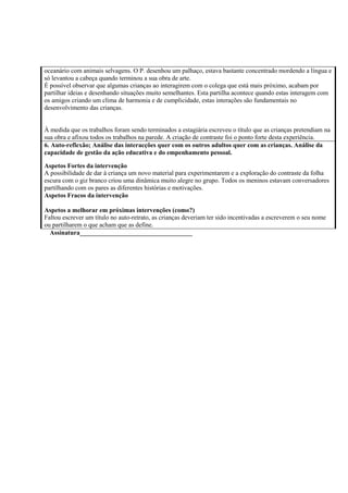 oceanário com animais selvagens. O P. desenhou um palhaço, estava bastante concentrado mordendo a língua e
só levantou a cabeça quando terminou a sua obra de arte.
É possível observar que algumas crianças ao interagirem com o colega que está mais próximo, acabam por
partilhar ideias e desenhando situações muito semelhantes. Esta partilha acontece quando estas interagem com
os amigos criando um clima de harmonia e de cumplicidade, estas interações são fundamentais no
desenvolvimento das crianças.
À medida que os trabalhos foram sendo terminados a estagiária escreveu o título que as crianças pretendiam na
sua obra e afixou todos os trabalhos na parede. A criação de contraste foi o ponto forte desta experiência.
6. Auto-reflexão; Análise das interacções quer com os outros adultos quer com as crianças. Análise da
capacidade de gestão da ação educativa e do empenhamento pessoal.
Aspetos Fortes da intervenção
A possibilidade de dar à criança um novo material para experimentarem e a exploração do contraste da folha
escura com o giz branco criou uma dinâmica muito alegre no grupo. Todos os meninos estavam conversadores
partilhando com os pares as diferentes histórias e motivações.
Aspetos Fracos da intervenção
Aspetos a melhorar em próximas intervenções (como?)
Faltou escrever um título no auto-retrato, as crianças deveriam ter sido incentivadas a escreverem o seu nome
ou partilharem o que acham que as define.
Assinatura___________________________________
 