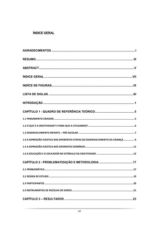 vii
ÍNDICE GERAL
AGRADECIMENTOS ....................................................................................................I
RESUMO.....................................................................................................................III
ABSTRACT..................................................................................................................V
ÍNDICE GERAL..........................................................................................................VII
INDÍCE DE FIGURAS..................................................................................................IX
LISTA DE SIGLAS ......................................................................................................XI
INTRODUÇÃO .............................................................................................................1
CAPÍTULO 1 - QUADRO DE REFERÊNCIA TEÓRICO...............................................5
1.1 PENSAMENTO CRIADOR...................................................................................................................5
1.2 O QUE É A CRIATIVIDADE? E PARA QUE A UTILIZAMOS?..................................................................6
1.3 DESENVOLVIMENTO INFANTIL – PRÉ-ESCOLAR ................................................................................7
1.4 A EXPRESSÃO PLÁSTICA NAS DIFERENTES ETAPAS DO DESENVOLVIMENTO DA CRIANÇA................9
1.5 A EXPRESSÃO PLÁSTICA NOS DIFERENTES DOMÍNIOS....................................................................11
1.6 A EDUCAÇÃO E O EDUCADOR NO ESTÍMULO DA CRIATIVIDADE ....................................................12
CAPÍTULO 2 - PROBLEMATIZAÇÃO E METODOLOGIA ........................................17
2.1 PROBLEMÁTICA..............................................................................................................................17
2.2 DESIGN DE ESTUDO........................................................................................................................19
2.3 PARTICIPANTES..............................................................................................................................20
2.4 INSTRUMENTOS DE RECOLHA DE DADOS.......................................................................................21
CAPÍTULO 3 – RESULTADOS ..................................................................................23
 