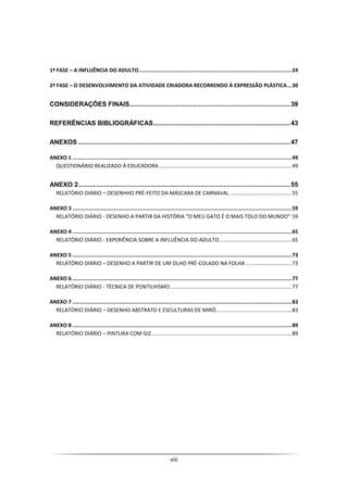 viii
1ª FASE – A INFLUÊNCIA DO ADULTO...................................................................................................24
2ª FASE – O DESENVOLVIMENTO DA ATIVIDADE CRIADORA RECORRENDO À EXPRESSÃO PLÁSTICA...30
CONSIDERAÇÕES FINAIS........................................................................................39
REFERÊNCIAS BIBLIOGRÁFICAS...........................................................................43
ANEXOS ....................................................................................................................47
ANEXO 1 ..............................................................................................................................................49
QUESTIONÁRIO REALIZADO À EDUCADORA ..........................................................................................49
ANEXO 2....................................................................................................................55
RELATÓRIO DIÁRIO – DESENHHO PRÉ-FEITO DA MÁSCARA DE CARNAVAL ..........................................55
ANEXO 3 ..............................................................................................................................................59
RELATÓRIO DIÁRIO - DESENHO A PARTIR DA HISTÓRIA “O MEU GATO É O MAIS TOLO DO MUNDO” 59
ANEXO 4 ..............................................................................................................................................65
RELATÓRIO DIÁRIO - EXPERIÊNCIA SOBRE A INFLUÊNCIA DO ADULTO.................................................65
ANEXO 5 ..............................................................................................................................................73
RELATÓRIO DIÁRIO – DESENHO A PARTIR DE UM OLHO PRÉ-COLADO NA FOLHA ...............................73
ANEXO 6 ..............................................................................................................................................77
RELATÓRIO DIÁRIO - TÉCNICA DE PONTILHISMO ..................................................................................77
ANEXO 7 ..............................................................................................................................................83
RELATÓRIO DIÁRIO – DESENHO ABSTRATO E ESCULTURAS DE MIRÓ...................................................83
ANEXO 8 ..............................................................................................................................................89
RELATÓRIO DIÁRIO – PINTURA COM GIZ...............................................................................................89
 