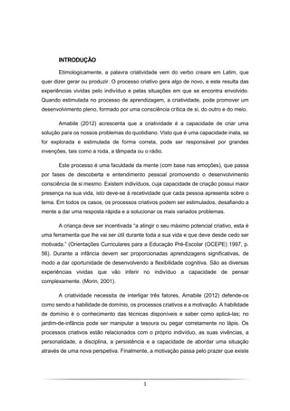1
INTRODUÇÃO
Etimologicamente, a palavra criatividade vem do verbo creare em Latim, que
quer dizer gerar ou produzir. O processo criativo gera algo de novo, e este resulta das
experiências vividas pelo indivíduo e pelas situações em que se encontra envolvido.
Quando estimulada no processo de aprendizagem, a criatividade, pode promover um
desenvolvimento pleno, formado por uma consciência crítica de si, do outro e do meio.
Amabile (2012) acrescenta que a criatividade é a capacidade de criar uma
solução para os nossos problemas do quotidiano. Visto que é uma capacidade inata, se
for explorada e estimulada de forma correta, pode ser responsável por grandes
invenções, tais como a roda, a lâmpada ou o rádio.
Este processo é uma faculdade da mente (com base nas emoções), que passa
por fases de descoberta e entendimento pessoal promovendo o desenvolvimento
consciência de si mesmo. Existem indivíduos, cuja capacidade de criação possui maior
presença na sua vida, isto deve-se à recetividade que cada pessoa apresenta sobre o
tema. Em todos os casos, os processos criativos podem ser estimulados, desafiando a
mente a dar uma resposta rápida e a solucionar os mais variados problemas.
A criança deve ser incentivada “a atingir o seu máximo potencial criativo, esta é
uma ferramenta que lhe vai ser útil durante toda a sua vida e que deve desde cedo ser
motivada.” (Orientações Curriculares para a Educação Pré-Escolar (OCEPE) 1997, p.
56). Durante a infância devem ser proporcionadas aprendizagens significativas, de
modo a dar oportunidade de desenvolvendo a flexibilidade cognitiva. São as diversas
experiências vividas que vão inferir no indivíduo a capacidade de pensar
complexamente. (Morin, 2001).
A criatividade necessita de interligar três fatores, Amabile (2012) defende-os
como sendo a habilidade de domínio, os processos criativos e a motivação. A habilidade
de domínio é o conhecimento das técnicas disponíveis e saber como aplicá-las; no
jardim-de-infância pode ser manipular a tesoura ou pegar corretamente no lápis. Os
processos criativos estão relacionados com o próprio indivíduo, as suas vivências, a
personalidade, a disciplina, a persistência e a capacidade de abordar uma situação
através de uma nova perspetiva. Finalmente, a motivação passa pelo prazer que existe
 