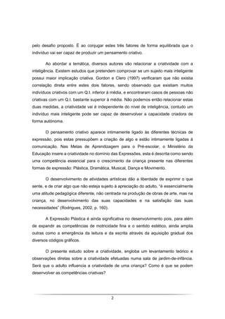 2
pelo desafio proposto. É ao conjugar estes três fatores de forma equilibrada que o
indivíduo vai ser capaz de produzir um pensamento criativo.
Ao abordar a temática, diversos autores vão relacionar a criatividade com a
inteligência. Existem estudos que pretendem comprovar se um sujeito mais inteligente
possui maior implicação criativa. Gordon e Clero (1997) verificaram que não existia
correlação direta entre estes dois fatores, sendo observado que existiam muitos
indivíduos criativos com um Q.I. inferior à média, e encontraram casos de pessoas não
criativas com um Q.I. bastante superior à média. Não podemos então relacionar estas
duas medidas, a criatividade vai é independente do nível de inteligência, contudo um
indivíduo mais inteligente pode ser capaz de desenvolver a capacidade criadora de
forma autónoma.
O pensamento criativo aparece intimamente ligado às diferentes técnicas de
expressão, pois estas pressupõem a criação de algo e estão intimamente ligadas à
comunicação. Nas Metas de Aprendizagem para o Pré-escolar, o Ministério da
Educação insere a criatividade no domínio das Expressões, esta é descrita como sendo
uma competência essencial para o crescimento da criança presente nas diferentes
formas de expressão: Plástica, Dramática, Musical, Dança e Movimento.
O desenvolvimento de atividades artísticas dão a liberdade de exprimir o que
sente, e de criar algo que não esteja sujeito à apreciação do adulto, “é essencialmente
uma atitude pedagógica diferente, não centrada na produção de obras de arte, mas na
criança, no desenvolvimento das suas capacidades e na satisfação das suas
necessidades” (Rodrigues, 2002, p. 160).
A Expressão Plástica é ainda significativa no desenvolvimento pois, para além
de expandir as competências de motricidade fina e o sentido estético, ainda amplia
outras como a emergência da leitura e da escrita através da aquisição gradual dos
diversos códigos gráficos.
O presente estudo sobre a criatividade, engloba um levantamento teórico e
observações diretas sobre a criatividade efetuadas numa sala de jardim-de-infância.
Será que o adulto influencia a criatividade de uma criança? Como é que se podem
desenvolver as competências criativas?
 