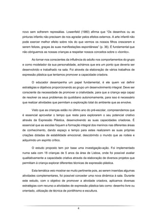 4
novo sem sofrerem represálias. Lowenfeld (1980) afirma que “Os desenhos ou as
pinturas infantis não precisam de nos agradar pelos efeitos externos. A arte infantil não
pode exercer melhor efeito sobre nós do que vermos os nossos filhos crescerem e
serem felizes, graças às suas manifestações espontâneas” (p. 36). É fundamental que
não obriguemos as nossas crianças a respeitar nossos conceitos sobre o «bonito».
Ao tornar-nos conscientes da influência do adulto nos comportamentos do grupo
e como modelador da sua personalidade, achámos que era um ponto que deveria ser
desenvolvido e trabalhado na sala. Foi através da elaboração de vários trabalhos de
expressão plástica que tentamos promover a capacidade criadora.
O educador desempenha um papel fundamental, é ele quem vai definir
estratégias e objetivos proporcionando ao grupo um desenvolvimento integral. Deve ser
consciente da necessidade de promover a criatividade, para que a criança seja capaz
de resolver os seus problemas do quotidiano autonomamente, para isso é necessário
que realizar atividades que permitam a exploração total do ambiente que as envolve.
Visto que as crianças estão no último ano do pré-escolar, compreendemos que
é essencial aproveitar o tempo que resta para explorarem o seu potencial criativo
através da Expressão Plástica, desenvolvendo as suas capacidades criadoras. É
essencial que as escolas foquem a formação integral dos meninos nas diferentes áreas
de conhecimento, dando espaço e tempo para estes realizarem as suas próprias
criações dotadas de estabilidade emocional, descobrindo o mundo que as rodeia e
adquirindo um espírito crítico.
O estudo proposto tem por base uma investigação-ação. Foi implementado
numa sala com 18 crianças de 5 anos da área de Lisboa, onde foi possível avaliar
qualitativamente a capacidade criativa através da elaboração de diversos projetos que
permitiam à criança explorar diferentes técnicas de expressão plástica.
Esta temática veio mostrar-se muito pertinente pois, ao serem inseridas algumas
atividades complementares, foi possível conceder uma nova dinâmica à sala. Durante
este estudo, com o objetivo de promover a atividade criadora, aplicamos diversas
estratégias com recurso a atividades de expressão plástica tais como: desenho livre ou
orientado, utilização de técnica de pontilhismo e escultura.
 