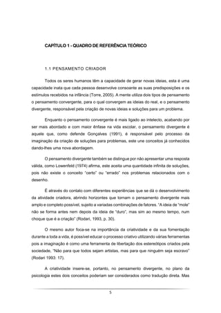 5
CAPÍTULO 1 - QUADRO DE REFERÊNCIA TEÓRICO
1.1 PENSAMENTO CRIADOR
Todos os seres humanos têm a capacidade de gerar novas ideias, esta é uma
capacidade inata que cada pessoa desenvolve consoante as suas predisposições e os
estímulos recebidos na infância (Torre, 2005). A mente utiliza dois tipos de pensamento
o pensamento convergente, para o qual convergem as ideias do real, e o pensamento
divergente, responsável pela criação de novas ideias e soluções para um problema.
Enquanto o pensamento convergente é mais ligado ao intelecto, acabando por
ser mais abordado e com maior ênfase na vida escolar, o pensamento divergente é
aquele que, como defende Gonçalves (1991), é responsável pelo processo da
imaginação da criação de soluções para problemas, este une conceitos já conhecidos
dando-lhes uma nova abordagem.
O pensamento divergente também se distingue por não apresentar uma resposta
válida, como Lowenfeld (1974) afirma, este aceita uma quantidade infinita de soluções,
pois não existe o conceito “certo” ou “errado” nos problemas relacionados com o
desenho.
É através do contato com diferentes experiências que se dá o desenvolvimento
da atividade criadora, abrindo horizontes que tornam o pensamento divergente mais
amplo e completo possível, sujeito a variadas combinações de fatores. “A ideia de “mole”
não se forma antes nem depois da ideia de “duro”, mas sim ao mesmo tempo, num
choque que é a criação” (Rodari, 1993, p. 30).
O mesmo autor foca-se na importância da criatividade e da sua fomentação
durante a toda a vida, é possível educar o processo criativo utilizando várias ferramentas
pois a imaginação é como uma ferramenta de libertação dos estereótipos criados pela
sociedade, “Não para que todos sejam artistas, mas para que ninguém seja escravo”
(Rodari 1993: 17).
A criatividade insere-se, portanto, no pensamento divergente, no plano da
psicologia estes dois conceitos poderiam ser considerados como tradução direta. Mas
 