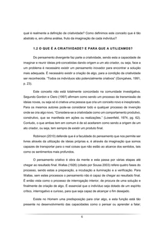 6
qual é realmente a definição de criatividade? Como definimos este conceito que é tão
abstrato e, em ultima análise, fruto da imaginação de cada indivíduo?
1.2 O QUE É A CRIATIVIDADE? E PARA QUE A UTILIZAMOS?
Do pensamento divergente faz parte a criatividade, sendo esta a capacidade de
imaginar e reunir ideias pré-concebidas dando origem a um ato criador, ou seja, face a
um problema é necessário existir um pensamento inovador para encontrar a solução
mais adequada. É necessário existir a criação de algo, para a condição da criatividade
ser reconhecida. “Todos os indivíduos são potencialmente criativos” (Gonçalves, 1991,
p. 23).
Este conceito não está totalmente concordado na comunidade investigativa.
Segundo Gordon e Clero (1997) afirmam como sendo um processo de transmissão de
ideias novas, ou seja só é criativa uma pessoa que cria um conceito novo e inexplorado.
Para os mesmos autores pode-se considerar todo e qualquer processo de invenção
onde se cria algo novo, “Considera-se a criatividade como um comportamento produtivo,
construtivo, que se manifesta em ações ou realizações.” (Lowenfeld, 1974, pg. 62).
Contudo, o que ambas tem em comum é de só aceitarem como sendo a origem de um
ato criador, ou seja, tem sempre de existir um produto final.
Robinson (2010) defende que é a faculdade do pensamento que nos permite ser
livres através da utilização de ideias próprias e, é através da imaginação que somos
capazes de transportar para o real coisas que não estão ao alcance dos sentidos, tais
como os sentimentos mais profundos.
O pensamento criativo é obra da mente e esta passa por várias etapas até
chegar ao resultado final. Wallas (1926) (citado por Sousa 2003) refere quatro fases do
processo, sendo estas a preparação, a incubação a iluminação e a verificação. Para
Wallas, sem estes processos o pensamento não é capaz de chegar ao resultado final.
É então vista como o processo de interrogação interior, de procura de uma solução e
finalmente de criação de algo. É essencial que o indivíduo seja dotado de um espírito
crítico, interrogativo e curioso, para que seja capaz de alcançar o fim desejado.
Existe no Homem uma predisposição para criar algo, e esta função está tão
presente no desenvolvimento das capacidades como o pensar ou aprender a falar;
 