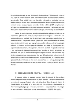 7
contudo esta habilidade de criar necessita de ser estimulada. É essencial que a criança
seja capaz de pensar sobre um tema, formular e encontrar respostas para o problema
apresentado. Essa aptidão deve ser treinada, estimulada e colocada à prova,
desenvolvendo o espírito crítico em relação a diferentes temas, tornando-se assim um
ser mais curioso e desperto para o mundo. Gordon e Clero (1997) complementam
afirmando que para a atividade criadora poder existir plenamente é necessário um clima
liberal, onde não existam represálias da sociedade, por pensar ou agir “outside the box”.
Taylor, no estudo de Sousa, já referido anteriormente caracterizou cinco tipos de
criatividade: 1) Expressiva, o indivíduo expressa as suas emoções e sentimentos sem
preocupação com o resultado final do ato criador - são exemplos o desenho livre, as
artes dramáticas e a expressão verbal. 2) Produtiva, o resultado final tem um enorme
relevo tendo maior impacto que a própria expressão - são exemplo a investigação
científica. 3) Inventiva, como o próprio nome indica, é o aliado da criatividade com a
capacidade de projetar e inventar algo novo criando um resultado inesperado e inovador
- são exemplos as grandes invenções como a lâmpada, a rádio e a televisão. 4)
Inovadora, este tipo de criatividade é responsável pela inovação, pelo reinventar algo
dando novas perspetivas e conceções a algo que já fora inventado anteriormente. O
autor aponta Einstein como um exemplo deste tipo de criatividade. 5) Emergente, é um
tipo de criatividade intrínseca na vida de um grande artista, só é conseguida em grandes
génios dotados de uma extrema facilidade criativa como é o caso de Camões, Mozart e
Picasso.
1.3 DESENVOLVIMENTO INFANTIL – PRÉ-ESCOLAR
O presente estudo foi realizado com um grupo de crianças de 5 anos. Para
melhor compreensão das características do grupo sentimos a necessidade de ter um
conhecimento mais aprofundado sobre esta faixa etária. Sabendo que, é através do
“conhecimento da criança e da sua evolução que constitui o fundamento da
diferenciação pedagógica que parte do que esta sabe e é capaz de fazer para alargar
os seus interesses e desenvolver as suas potencialidades.” (OCEPE 1997, p.25).
 