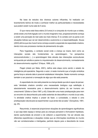 8
Na base de estudos dos diversos autores influentes, foi realizado um
levantamento teórico de modo a conhecer melhor as particularidades e necessidades
que podem existir numa sala de 5 anos.
O que marca esta faixa etária (3-5 anos) é a conquista do mundo que a rodeia,
ainda existe uma forte ligação com o mundo imaginário mas, progressivamente começa
a existir uma perceção do real cada vez mais intensa. É no contato com os pares e em
situações lúdicas que vai ser desenvolvida a autonomia e a responsabilização. Sousa
(2003) afirma que dos 4 aos 6 anos começa a existir a expansão da capacidade criadora,
dando início aos processos mentais de planeamento da ação.
Para Vygostsky, o contexto social onde a criança se insere, bem como as
interações sociais são fundamentais na aprendizagem, “na perspectiva
sócioconstrutivista (…) a aprendizagem feita através das interacções socioculturais
enriquecida por adultos e pares é o impulsionador do desenvolvimento, nomeadamente
do desenvolvimento cognitivo” (Folque, 1999, p.5).
Piaget (citado por Mata, 2001), define esta etapa como sendo o estado da
inteligência pré-operatória. Segundo o autor, é neste momento que a função simbólica
ganha força e através dela é possível estabelecer interações. Neste momento começa
também a ser possível a nomeação de algo que não está presente.
A capacidade de criar está presente na criança desde que ela é capaz de pensar,
esta “atividade criadora constitui uma necessidade biológica cuja satisfação é
absolutamente necessária para o desenvolvimento óptimo do ser humano em
crescimento” (Gloton e Clero 1997, p 42). Estas têm uma maior predisposição para irem
ao encontro do desconhecido pois estão sedentas de descodificar o mundo à sua volta,
“a atividade criativa implica o prazer de fazer, a curiosidade, o estudo e uma
predisposição natural para se experimentar o que ainda não se sabe.” (Gonçalves, 1991,
pg. 25).
Resumindo, é essencial proporcionar situações de aprendizagens significativas
e que seja dado espaço e tempo para as crianças pensarem e formularem hipóteses,
dando oportunidade de errarem e de voltarem a experimentar. Vai ser através das
diferentes experiências e situações vividas que as informações recolhidas do mundo
vão ser correlacionadas e interligadas, partindo depois para a descoberta de novas
 