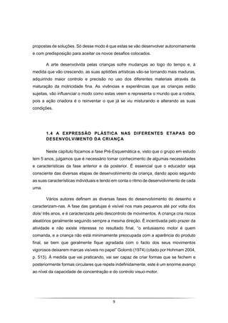 9
propostas de soluções. Só desse modo é que estas se vão desenvolver autonomamente
e com predisposição para aceitar os novos desafios colocados.
A arte desenvolvida pelas crianças sofre mudanças ao logo do tempo e, à
medida que vão crescendo, as suas aptidões artísticas vão-se tornando mais maduras,
adquirindo maior controlo e precisão no uso dos diferentes materiais através da
maturação da motricidade fina. As vivências e experiências que as crianças estão
sujeitas, vão influenciar o modo como estas veem e representa o mundo que a rodeia,
pois a ação criadora é o reinventar o que já se viu misturando e alterando as suas
condições.
1.4 A EXPRESSÃO PLÁSTICA NAS DIFERENTES ETAPAS DO
DESENVOLVIMENTO DA CRIANÇA
Neste capítulo focamos a fase Pré-Esquemática e, visto que o grupo em estudo
tem 5 anos, julgamos que é necessário tomar conhecimento de algumas necessidades
e características da fase anterior e da posterior. É essencial que o educador seja
consciente das diversas etapas de desenvolvimento da criança, dando apoio segundo
as suas características individuais e tendo em conta o ritmo de desenvolvimento de cada
uma.
Vários autores definem as diversas fases do desenvolvimento do desenho e
caracterizam-nas. A fase das garatujas é visível nos mais pequenos até por volta dos
dois/ três anos, e é caracterizada pelo descontrolo de movimentos. A criança cria riscos
aleatórios geralmente seguindo sempre a mesma direção. É incentivada pelo prazer da
atividade e não existe interesse no resultado final, “o entusiasmo motor é quem
comanda, e a criança não está minimamente preocupada com a aparência do produto
final, se bem que geralmente fique agradada com o facto dos seus movimentos
vigorosos deixarem marcas visíveis no papel” Golomb (1974) (citado por Hohmam 2004,
p. 513). À medida que vai praticando, vai ser capaz de criar formas que se fechem e
posteriormente formas circulares que repete indefinidamente, este é um enorme avanço
ao nível da capacidade de concentração e do controlo visuo-motor.
 
