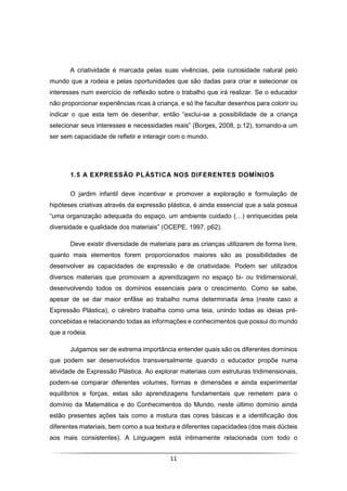 11
A criatividade é marcada pelas suas vivências, pela curiosidade natural pelo
mundo que a rodeia e pelas oportunidades que são dadas para criar e selecionar os
interesses num exercício de reflexão sobre o trabalho que irá realizar. Se o educador
não proporcionar experiências ricas à criança, e só lhe facultar desenhos para colorir ou
indicar o que esta tem de desenhar, então “exclui-se a possibilidade de a criança
selecionar seus interesses e necessidades reais” (Borges, 2008, p.12), tornando-a um
ser sem capacidade de refletir e interagir com o mundo.
1.5 A EXPRESSÃO PLÁSTICA NOS DIFERENTES DOMÍNIOS
O jardim infantil deve incentivar e promover a exploração e formulação de
hipóteses criativas através da expressão plástica, é ainda essencial que a sala possua
“uma organização adequada do espaço, um ambiente cuidado (…) enriquecidas pela
diversidade e qualidade dos materiais” (OCEPE, 1997, p62).
Deve existir diversidade de materiais para as crianças utilizarem de forma livre,
quanto mais elementos forem proporcionados maiores são as possibilidades de
desenvolver as capacidades de expressão e de criatividade. Podem ser utilizados
diversos materiais que promovam a aprendizagem no espaço bi- ou tridimensional,
desenvolvendo todos os domínios essenciais para o crescimento. Como se sabe,
apesar de se dar maior enfâse ao trabalho numa determinada área (neste caso a
Expressão Plástica), o cérebro trabalha como uma teia, unindo todas as ideias pré-
concebidas e relacionando todas as informações e conhecimentos que possui do mundo
que a rodeia.
Julgamos ser de extrema importância entender quais são os diferentes domínios
que podem ser desenvolvidos transversalmente quando o educador propõe numa
atividade de Expressão Plástica. Ao explorar materiais com estruturas tridimensionais,
podem-se comparar diferentes volumes, formas e dimensões e ainda experimentar
equilíbrios e forças, estas são aprendizagens fundamentais que remetem para o
domínio da Matemática e do Conhecimentos do Mundo, neste último domínio ainda
estão presentes ações tais como a mistura das cores básicas e a identificação dos
diferentes materiais, bem como a sua textura e diferentes capacidades (dos mais dúcteis
aos mais consistentes). A Linguagem está intimamente relacionada com todo o
 