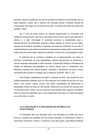 12
processo, desde a partilha em voz alta da previsão do trabalho à comunicação com os
pares fazendo a ponte com o domínio da Formação Social e Pessoal através do
cumprimento das regras de convivência da sala e do desenvolvimento da autonomia
(OCEPE, 1997).
No 1º ciclo do ensino básico, as crianças desaprendem as conquistas que
realizaram anteriormente, visto que a educação formal forma o aluno para aprender a
decorar e a reter informação. É essencial promover a sensibilidade para o
desenvolvimento da criatividade, gerando crianças atentas ao mundo que as rodeia,
capazes de formularem questões e respostas aos diversos problemas da sua vida. É
fundamental que os educadores incentivem os seus alunos a desenvolver o pensamento
criativo para que estes sejam capazes de abordar o mundo com uma perspetiva crítica.
É essencial dar às crianças a hipótese de se desenvolverem em todos os
domínios, aumentando as suas capacidades criativas solucionando os problemas e
criando respostas adequadas a cada momento. A Expressão Plástica é facilitadora da
criação de diferentes aprendizagens ao mesmo tempo, pois é “contactanto com
diferentes materiais que poderá explorar, manipular e transformar de forma a tomar
consciência de si próprio na relação com os objectos” (OCEPE, 1997, p. 57).
Para finalizar, gostaríamos de referir o exemplo de Oech, que através de uma
simples experiência realizada com um risco pequeno num quadro de giz (era um risco
branco num quadro negro), provou que existe necessidade de desenvolver a
capacidade criativa ao longo da vida escolar. Nesta prova as turmas de crianças com
10 anos afirmaram o óbvio, que os meninos do pré-escolar foram capazes de elaborar
mais de cinquenta sugestões para o risco desenhado entre elas um inseto esmagado
ou um olho de um mocho.
1.6 A EDUCAÇÃO E O EDUCADOR NO ESTÍMULO DA
CRIATIVIDADE
A criatividade deve ser abordada como uma faculdade da mente que visa a
procura e solução das questões que vão sendo colocadas. O pensamento criativo é
mais eficaz consoante o treino e o estímulo a que está sujeito, para Máximo-Esteves
 