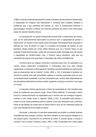 13
(1998) “a criança necessita de aprender muitos e variados conhecimentos e desenvolver
a capacidade de imaginar vias alternativas e inovadas para múltiplos desafios e
problemas que o seu ambiente lhe levanta” (p. 143). É fundamental promover a
aprendizagem, durante a infância, em diversos contextos de modo a criar boas bases
capaz de resolver desafios futuros.
A educação tem um papel fundamental durante todo o crescimento da criança,
pois, se for suficientemente estimulante vai arma-la com a capacidade de pensar e
desenvolver um espírito crítico diante várias situações. Etimologicamente educação é
definida por “tirar de dentro” ou seja, é o processo de formação da pessoa na sua
plenitude. Sérgio (citado por Linda, 2004) afirmava que, se o Homem fosse um ser
acabado e totalmente formado, então não era possível existir educação pois não existia
a capacidade de transformação; mas, o Homem nasce prematuro, pelo que vai
necessitar de longos anos para fazer a maturação das várias competências.
O ensino deve ser integral, formando o indivíduo para viver na sociedade e ao
mesmo tempo atribuir-lhe competências e motivações para que este interaja
capazmente, e ainda tem o difícil papel de “identificar as potencialidades dos educandos
para as desenvolver até ao máximo” (Linda, 2004, p. 34). A educação é também um
fenómeno cultural onde são transmitidos saberes e culturas essenciais para se viver
numa determinada sociedade, é por isso necessário que o ensino seja responsável por
dar perspetivas diferentes de vários mundos, ajudando a criança a encontrar o seu lugar
no mundo.
A instrução criadora aponta para o treino da capacidade de criar soluções para
todos os problemas que possam surgir. Como Sousa defende, “A educação criativa
procura o desenvolvimento da capacidade que o homem tem de conseguir imaginar,
inventar e criar coisas novas e originais” (2003, p.197). A sociedade está sempre a
evoluir e a criar novos problemas para se resolver, é por isso necessário que o indivíduo
treine as faculdades da mente pois só dessa forma é que vai ser realmente capaz de
criar uma solução de forma rápida e criativa.
Na escola, o educador é o principal responsável por ampliar ou subtrair diversas
competências das crianças, contudo “não deve transpor os seus próprios desejos ou o
seu próprio gosto, impondo-lhe um ambiente de ontem. É preciso ajudar a criança a
construir o seu universo.” (Gloton e Clero, 1997, p.165). O educador tem o difícil papel
 