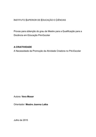 INSTITUTO SUPERIOR DE EDUCAÇÃO E CIÊNCIAS
Provas para obtenção do grau de Mestre para a Qualificação para a
Docência em Educação Pré-Escolar
A CRIATIVIDADE
A Necessidade da Promoção da Atividade Criadora no Pré-Escolar
Autora: Vera Moser
Orientador: Mestre Joanna Latka
Julho de 2015
 