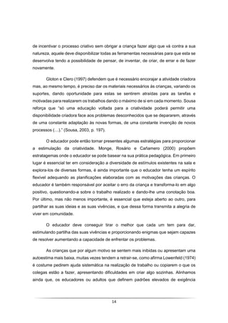 14
de incentivar o processo criativo sem obrigar a criança fazer algo que vá contra a sua
natureza, aquele deve disponibilizar todas as ferramentas necessárias para que esta se
desenvolva tendo a possibilidade de pensar, de inventar, de criar, de errar e de fazer
novamente.
Gloton e Clero (1997) defendem que é necessário encorajar a atividade criadora
mas, ao mesmo tempo, é preciso dar os materiais necessários às crianças, variando os
suportes, dando oportunidade para estas se sentirem atraídas para as tarefas e
motivadas para realizarem os trabalhos dando o máximo de si em cada momento. Sousa
reforça que “só uma educação voltada para a criatividade poderá permitir uma
disponibilidade criadora face aos problemas desconhecidos que se depararem, através
de uma constante adaptação às novas formas, de uma constante invenção de novos
processos (…).” (Sousa, 2003, p. 197).
O educador pode então tornar presentes algumas estratégias para proporcionar
a estimulação da criatividade. Monge, Rosário e Cañamero (2000) propõem
estratagemas onde o educador se pode basear na sua prática pedagógica. Em primeiro
lugar é essencial ter em consideração a diversidade de estímulos existentes na sala e
explora-los de diversas formas, é ainda importante que o educador tenha um espírito
flexível adequando as planificações elaboradas com as motivações das crianças. O
educador é também responsável por aceitar o erro da criança e transforma-lo em algo
positivo, questionando-a sobre o trabalho realizado e dando-lhe uma conotação boa.
Por último, mas não menos importante, é essencial que esteja aberto ao outro, para
partilhar as suas ideias e as suas vivências, e que dessa forma transmita a alegria de
viver em comunidade.
O educador deve conseguir tirar o melhor que cada um tem para dar,
estimulando partilha das suas vivências e proporcionando enigmas que sejam capazes
de resolver aumentando a capacidade de enfrentar os problemas.
As crianças que por algum motivo se sentem mais inibidas ou apresentam uma
autoestima mais baixa, muitas vezes tendem a retrair-se, como afirma Lowenfeld (1974)
é costume pedirem ajuda sistemática na realização de trabalho ou copiarem o que os
colegas estão a fazer, apresentando dificuldades em criar algo sozinhas. Alinhamos
ainda que, os educadores ou adultos que definem padrões elevados de exigência
 