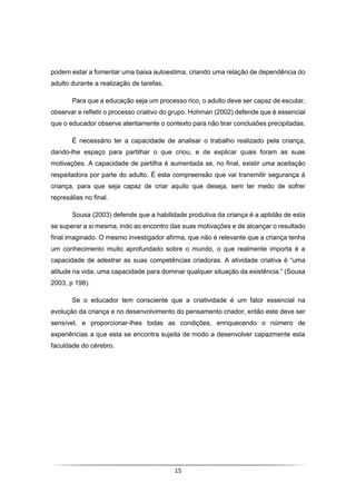 15
podem estar a fomentar uma baixa autoestima, criando uma relação de dependência do
adulto durante a realização de tarefas.
Para que a educação seja um processo rico, o adulto deve ser capaz de escutar,
observar e refletir o processo criativo do grupo. Hohman (2002) defende que é essencial
que o educador observe atentamente o contexto para não tirar conclusões precipitadas.
É necessário ter a capacidade de analisar o trabalho realizado pela criança,
dando-lhe espaço para partilhar o que criou, e de explicar quais foram as suas
motivações. A capacidade de partilha é aumentada se, no final, existir uma aceitação
respeitadora por parte do adulto. É esta compreensão que vai transmitir segurança à
criança, para que seja capaz de criar aquilo que deseja, sem ter medo de sofrer
represálias no final.
Sousa (2003) defende que a habilidade produtiva da criança é a aptidão de esta
se superar a si mesma, indo ao encontro das suas motivações e de alcançar o resultado
final imaginado. O mesmo investigador afirma, que não é relevante que a criança tenha
um conhecimento muito aprofundado sobre o mundo, o que realmente importa é a
capacidade de adestrar as suas competências criadoras. A atividade criativa é “uma
atitude na vida, uma capacidade para dominar qualquer situação da existência.” (Sousa
2003, p 198).
Se o educador tem consciente que a criatividade é um fator essencial na
evolução da criança e no desenvolvimento do pensamento criador, então este deve ser
sensível, e proporcionar-lhes todas as condições, enriquecendo o número de
experiências a que esta se encontra sujeita de modo a desenvolver capazmente esta
faculdade do cérebro.
 