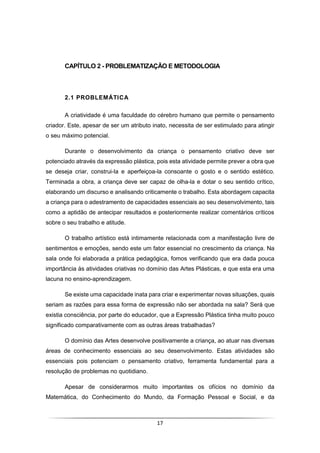 17
CAPÍTULO 2 - PROBLEMATIZAÇÃO E METODOLOGIA
2.1 PROBLEMÁTICA
A criatividade é uma faculdade do cérebro humano que permite o pensamento
criador. Este, apesar de ser um atributo inato, necessita de ser estimulado para atingir
o seu máximo potencial.
Durante o desenvolvimento da criança o pensamento criativo deve ser
potenciado através da expressão plástica, pois esta atividade permite prever a obra que
se deseja criar, construi-la e aperfeiçoa-la consoante o gosto e o sentido estético.
Terminada a obra, a criança deve ser capaz de olha-la e dotar o seu sentido crítico,
elaborando um discurso e analisando criticamente o trabalho. Esta abordagem capacita
a criança para o adestramento de capacidades essenciais ao seu desenvolvimento, tais
como a aptidão de antecipar resultados e posteriormente realizar comentários críticos
sobre o seu trabalho e atitude.
O trabalho artístico está intimamente relacionada com a manifestação livre de
sentimentos e emoções, sendo este um fator essencial no crescimento da criança. Na
sala onde foi elaborada a prática pedagógica, fomos verificando que era dada pouca
importância às atividades criativas no domínio das Artes Plásticas, e que esta era uma
lacuna no ensino-aprendizagem.
Se existe uma capacidade inata para criar e experimentar novas situações, quais
seriam as razões para essa forma de expressão não ser abordada na sala? Será que
existia consciência, por parte do educador, que a Expressão Plástica tinha muito pouco
significado comparativamente com as outras áreas trabalhadas?
O domínio das Artes desenvolve positivamente a criança, ao atuar nas diversas
áreas de conhecimento essenciais ao seu desenvolvimento. Estas atividades são
essenciais pois potenciam o pensamento criativo, ferramenta fundamental para a
resolução de problemas no quotidiano.
Apesar de considerarmos muito importantes os ofícios no domínio da
Matemática, do Conhecimento do Mundo, da Formação Pessoal e Social, e da
 