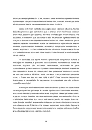 18
Aquisição da Linguagem Escrita e Oral, não deixa de ser essencial complementar essas
aprendizagens com propostas relacionadas com as Artes Plásticas, uma vez que estas
são capazes de abordar transversalmente todos esses domínios.
Na sala onde foram realizadas observações sobre o contexto educativo, ficamos
bastante apreensivos pois os trabalhos que as crianças eram incentivadas a realizar
eram fichas, desenhos para colorir ou desenhos orientados pelo modelo imposto pela
educadora. Constatámos que, os adultos da sala influenciavam significativamente as
criações, e existiam muitas regras relativamente ao uso das cores e à realidade que os
desenhos deveriam transparecer. Apesar de considerarmos importante que existam
trabalhos que representem a realidade, promovendo a capacidade de observação e
atenção ao pormenor, a criança deve também ter a liberdade de realizar experiências
com materiais diversos procurando criar e descobrir novas formas de se exprimir através
da arte plástica.
Foi observado, que alguns meninos apresentavam inseguranças durante a
realização dos trabalhos, e que existia pouca autonomia no momento de realizar as
atividades propostas pela educadora. Demostravam necessidade de pedir
constantemente ajuda ao educador, e que este confirmasse que o trabalho estava a ser
bem desenvolvido. Apesar das crianças com 5 anos gostarem de partilhar com o adulto
as suas descobertas e iniciativas, neste caso estas crianças realizavam perguntas
como: “- Posso usar esta cor para pintar o céu?” Estas perguntas demonstram
inseguranças e necessidade de corresponder às expectativas para não sofrerem
represálias a posteriori.
As restrições impostas funcionam como uma amarra que não dão oportunidade
da criança expressar o que deseja. Ao analisar o produto final dos trabalhos realizados,
era possível constatar que na maioria das vezes, só algumas cores é que diferenciavam,
e que em todos os desenhos não havia nenhuma surpresa, nem nenhum fator fruto da
criatividade e da iniciativa. Num mundo onde as crianças não são capazes de sonhar,
que e de tentar reproduzir as suas ideias, colocamos em causa o tipo de seres humanos
que estaremos a cria. Estamos a criar pessoas que pensam e agem todos da mesma
forma e que não procuram usar a sua mente para dar uma resposta criativa aos desafios
propostos seguindo sempre o caminho mais fácil.
 