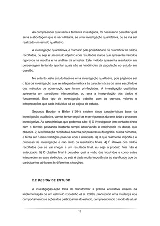 19
Ao compreender qual seria a temática investigada, foi necessário perceber qual
seria a abordagem que ia ser utilizada, se uma investigação quantitativa, ou se iria ser
realizado um estudo qualitativo.
A investigação quantitativa, é marcado pela possibilidade de quantificar os dados
recolhidos, ou seja é um estudo objetivo com resultados claros que apresenta métodos
rigorosos na recolha e na análise da amostra. Este método apresenta resultados em
percentagem tentando apontar quais são as tendências da população no estudo em
questão.
No entanto, este estudo trata-se uma investigação qualitativa, pois julgámos ser
o tipo de investigação que se adequado melhora às características do tema escolhido e
dos métodos de observação que foram privilegiados. A investigação qualitativa
apresenta um paradigma interpretativo, ou seja a interpretação dos dados é
fundamental. Este tipo de investigação trabalha com as crenças, valores e
interpretações que cada indivíduo dá ao objeto de estudo.
Segundo Bogdan e Biklen (1994) existem cinco características base da
investigação qualitativa, vamos tentar segui-las e ser rigorosos durante todo o processo
investigativo. As caraterísticas que podemos são: 1) O investigador tem contacto direto
com o terreno passando bastante tempo observando e recolhendo os dados que
observa. 2) A informação recolhida é descrita por palavras ou fotografia, nunca números,
e tenta ser o mais fidedigna possível com a realidade. 3) O que realmente importa é o
processo de investigação e não tanto os resultados finais. 4) É através dos dados
recolhidos que se vai chegar a um resultado final, ou seja o produto final não é
antecipado. 5) O objetivo final é perceber qual a visão dos inquiridos e como estes
interpretam as suas vivências, ou seja é dada muita importância ao significado que os
participantes atribuem às diferentes situações.
2.2 DESIGN DE ESTUDO
A investigação-ação trata de transformar a prática educativa através da
implementação de um estímulo (Coutinho et al. 2009), produzindo uma mudança nos
comportamentos e ações dos participantes do estudo, compreendendo o modo de atuar
 