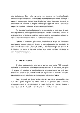 20
dos participantes. Este autor apresenta um esquema de investigação-ação
desenvolvido por Whitehead e McNiff (2006), onde os profissionais devem investigar e
avaliar o trabalho que decorre seguindo algumas etapas essenciais: a) sentir ou
experienciar um problema; b) imaginar uma solução; c) pôr em prática a solução; d)
avaliar os resultados; e) modificar a prática à luz dos resultados.
Por isso, esta investigação caracteriza-se por assentar na observação da ação,
na sua planificação, intervenção e reflexão de uma amostra. Este método participa na
ação ativamente e recolhe informações no terreno que vai ser investigado através da
observação sistemática e da análise do portfólio do investigador.
Portanto, no nosso caso, procuramos desenvolver um design que proporcione
às crianças o contacto com novas técnicas de expressão plástica. Vai ser através do
conhecimento dos autores Van Gogh e Miró, e da implementação de técnicas de
pontilhismo, de pintura e escultura abstrata, que vamos promover mudanças na
capacidade criativa do grupo.
2.3 PARTICIPANTES
O estudo realizou-se com um grupo de crianças numa escola IPSS, na cidade
de Lisboa. Os participantes foram 18 crianças de uma turma de pré-escolar, das quais
11 rapazes e 7 raparigas, e com idades compreendidas entre os 5 e os 6 anos.
Escolhemos este local por existir facilidade em implementar as diferentes atividades
experimentais e de observar as suas interações em diferentes contextos.
Este é um grupo que já está familiarizado com a presença da estagiária, visto
que esta é parte integrante da rotina. Como a sua presença não é intrusiva,
consideramos que os comportamentos e modos de agir das crianças, durante o
desenvolvimento das atividades propostas, não vão ser influenciados.
 