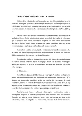 21
2.4 INSTRUMENTOS DE RECOLHA DE DADOS
Existem vários métodos de recolha de dados que são utilizados tradicionalmente
para uma abordagem qualitativa, “As estratégias de pesquisa ‘põem os paradigmas de
investigação em movimento’ e simultaneamente colocam o investigador em contacto
com métodos específicos de recolha e análise de material empírico(…)” (Aires, 2011, p
21).
Portanto, para a concretização deste relatório final foi realizada uma investigação
qualitativa. Como referido anteriormente, este é um método de recolha de informação
que se preocupa mais com o processo de criação e não tanto com o resultado final
(Bogdan e Biklen, 1994). Neste processo os dados recolhidos são um registo
pormenorizado e descritivo do que foi observado ou experienciado.
Durante toda a prática foram utilizados vários instrumentos e técnicas de recolha
de dados. Os métodos privilegiados foram as observações, a análise dos relatórios
diários, os trabalhos das crianças e ainda as fotografias.
Os modos de recolha de dados dividem-se em dois blocos: diretas ou indiretas.
As formas diretas utilizadas nesta investigação foram as diversas observações
realizadas, enquanto as técnicas indiretas foram a análise dos desenhos produzidos
pelas crianças.
a) Observação
Como Máximo-Esteves (2008) refere, a observação “permite o conhecimento
directo dos fenómenos tal como eles acontecem num determinado contexto” (p. 87). As
técnicas de observação consistem ainda “na recolha de informação, de modo
sistemático, através do contacto direto com situações específicas” (Aires, 2011, p. 23),
permitindo que o investigador esteja em contacto com os participantes do estudo,
podendo relacionar-se com eles e intervir quando julgar ser pertinente.
Maioritariamente foram realizadas observações participantes, onde o
investigador integrava o contexto participando como membro ativo no momento.
Contudo, em alguns casos, julgamos serem mais pertinentes as observações
naturalistas, onde o investigador não intervém no processo, desta forma “os actores
 