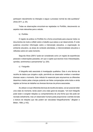 22
participam naturalmente na interação e segue o processo normal da vida quotidiana”
(Aires 2011, p. 25).
Todas as observações encontram-se registadas no Portfólio, descrevendo os
aspetos mais relevantes para o estudo.
b) Portfólio
O registo da prática no Portfólio foi a forma encontrada para arquivar todos os
documentos de modo a refletir sobre o trabalho que estava a ser desenvolvido. É onde
pudemos encontrar informação sobre a intervenção educativa, a organização do
ambiente educativo, as áreas de conteúdo abordadas, a intencionalidade educativa e
reflexões sobre em cada momento.
Segundo Alves (2001) “pode ser considerado como um registo de experiências
pessoais e observações passadas, em que o sujeito que escreve inclui interpretações,
opiniões, sentimentos e pensamentos” (p. 224).
c) Fotografia
A fotografia está associada à investigação qualitativa. Esta é uma técnica de
recolha de dados que congela a ação, permitindo ao observador analisar e reanalisar
diversas vezes o momento. Este método foi essencial para arquivarmos os diferentes
desenhos criados pelas crianças podendo ser feitas comparações entre todos e ainda
registar as formas de trabalhar as diversas técnicas de pintura associadas.
Ao utilizar e cruzar diferentes técnicas de recolha de dados, vai ser possível obter
uma visão do momento, tendo assim uma visão geral da situação. “Um bom fotógrafo
pode isolar e congelar relações ou comportamentos de uma forma que não pode ser
recriada verbalmente, mas um observador humano pode proporcionar o sentido de toda
a textura de relações que não podem ser veiculadas fotograficamente.” (Bogdan e
Biklen, 1994, p.143).
 