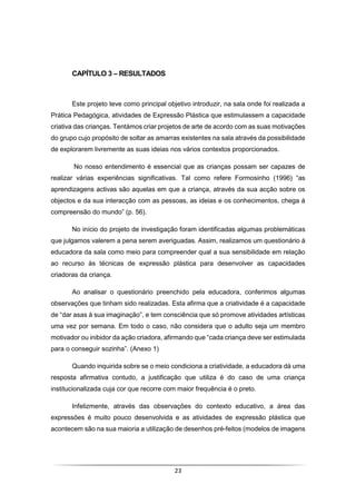 23
CAPÍTULO 3 – RESULTADOS
Este projeto teve como principal objetivo introduzir, na sala onde foi realizada a
Prática Pedagógica, atividades de Expressão Plástica que estimulassem a capacidade
criativa das crianças. Tentámos criar projetos de arte de acordo com as suas motivações
do grupo cujo propósito de soltar as amarras existentes na sala através da possibilidade
de explorarem livremente as suas ideias nos vários contextos proporcionados.
No nosso entendimento é essencial que as crianças possam ser capazes de
realizar várias experiências significativas. Tal como refere Formosinho (1996) “as
aprendizagens activas são aquelas em que a criança, através da sua acção sobre os
objectos e da sua interacção com as pessoas, as ideias e os conhecimentos, chega à
compreensão do mundo” (p. 56).
No início do projeto de investigação foram identificadas algumas problemáticas
que julgamos valerem a pena serem averiguadas. Assim, realizamos um questionário à
educadora da sala como meio para compreender qual a sua sensibilidade em relação
ao recurso às técnicas de expressão plástica para desenvolver as capacidades
criadoras da criança.
Ao analisar o questionário preenchido pela educadora, conferimos algumas
observações que tinham sido realizadas. Esta afirma que a criatividade é a capacidade
de “dar asas à sua imaginação”, e tem consciência que só promove atividades artísticas
uma vez por semana. Em todo o caso, não considera que o adulto seja um membro
motivador ou inibidor da ação criadora, afirmando que “cada criança deve ser estimulada
para o conseguir sozinha”. (Anexo 1)
Quando inquirida sobre se o meio condiciona a criatividade, a educadora dá uma
resposta afirmativa contudo, a justificação que utiliza é do caso de uma criança
institucionalizada cuja cor que recorre com maior frequência é o preto.
Infelizmente, através das observações do contexto educativo, a área das
expressões é muito pouco desenvolvida e as atividades de expressão plástica que
acontecem são na sua maioria a utilização de desenhos pré-feitos (modelos de imagens
 