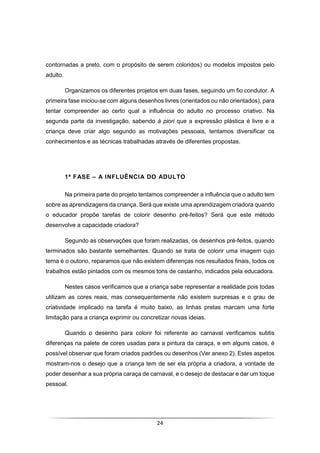 24
contornadas a preto, com o propósito de serem coloridos) ou modelos impostos pelo
adulto.
Organizamos os diferentes projetos em duas fases, seguindo um fio condutor. A
primeira fase iniciou-se com alguns desenhos livres (orientados ou não orientados), para
tentar compreender ao certo qual a influência do adulto no processo criativo. Na
segunda parte da investigação, sabendo à piori que a expressão plástica é livre e a
criança deve criar algo segundo as motivações pessoais, tentamos diversificar os
conhecimentos e as técnicas trabalhadas através de diferentes propostas.
1ª FASE – A INFLUÊNCIA DO ADULTO
Na primeira parte do projeto tentamos compreender a influência que o adulto tem
sobre as aprendizagens da criança. Será que existe uma aprendizagem criadora quando
o educador propõe tarefas de colorir desenho pré-feitos? Será que este método
desenvolve a capacidade criadora?
Segundo as observações que foram realizadas, os desenhos pré-feitos, quando
terminados são bastante semelhantes. Quando se trata de colorir uma imagem cujo
tema é o outono, reparamos que não existem diferenças nos resultados finais, todos os
trabalhos estão pintados com os mesmos tons de castanho, indicados pela educadora.
Nestes casos verificamos que a criança sabe representar a realidade pois todas
utilizam as cores reais, mas consequentemente não existem surpresas e o grau de
criatividade implicado na tarefa é muito baixo, as linhas pretas marcam uma forte
limitação para a criança exprimir ou concretizar novas ideias.
Quando o desenho para colorir foi referente ao carnaval verificamos subtis
diferenças na palete de cores usadas para a pintura da caraça, e em alguns casos, é
possível observar que foram criados padrões ou desenhos (Ver anexo 2). Estes aspetos
mostram-nos o desejo que a criança tem de ser ela própria a criadora, a vontade de
poder desenhar a sua própria caraça de carnaval, e o desejo de destacar e dar um toque
pessoal.
 