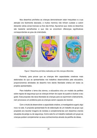 25
Nos desenhos pré-feitos as crianças demonstravam estar irrequietas e a sua
atenção era facilmente desviada, e muitos meninos não tinham cuidado a colorir
deixando várias zonas brancas ou fora das linhas. Apuramos que, todos os desenhos
são bastante semelhantes e que não se encontram diferenças significativas
correspondentes ao grau de criatividade.
Portanto, para provar que as crianças têm capacidades criadoras mais
elaboradas do que as apresentadas nos trabalhos desenvolvidos pela educadora,
proporcionamos atividades de desenho livre dando liberdade criativa em todos os
projetos apresentados.
Para trabalhar o tema dos sismos, a educadora criou um modelo de panfleto
sobre regras de segurança que as crianças tinham de copiar do quadro e ilustrar a seu
gosto. Esta proposta não dava liberdade às crianças para se exprimirem criativamente,
nem provocava um problema para as crianças serem capazes de resolver.
Com o intuito de desenvolver a capacidade criadora, a investigadora sugeriu algo
novo na sala. A proposta apresentada foi de elaboração de um trabalho de grupo cujo
propósito era recortar imagens de revistas e complementa-las com desenhos criando
situações de perigo ou de segurança. Como este foi um trabalho realizado em grupo as
crianças podiam complementar os seus conhecimentos através da partilha de ideias.
Figura 1 Desenhos pré-feitos realizados por três crianças diferentes
 